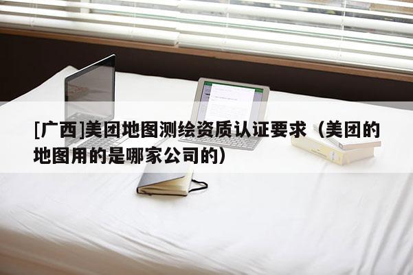 [廣西]美團地圖測繪資質認證要求（美團的地圖用的是哪家公司的）