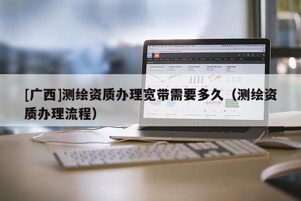 [廣西]測(cè)繪資質(zhì)辦理寬帶需要多久（測(cè)繪資質(zhì)辦理流程）