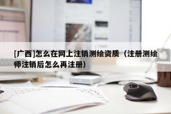 [廣西]怎么在網(wǎng)上注銷測繪資質(zhì)（注冊測繪師注銷后怎么再注冊）