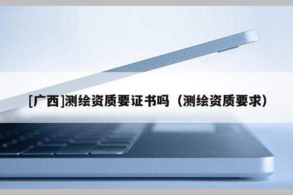 [廣西]測繪資質(zhì)要證書嗎（測繪資質(zhì)要求）