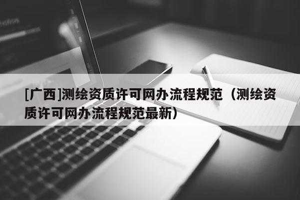 [廣西]測(cè)繪資質(zhì)許可網(wǎng)辦流程規(guī)范（測(cè)繪資質(zhì)許可網(wǎng)辦流程規(guī)范最新）