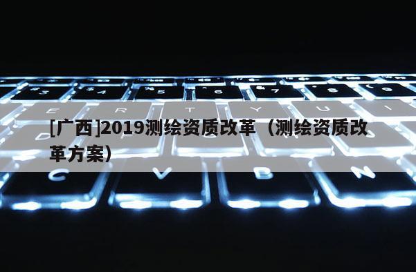[廣西]2019測(cè)繪資質(zhì)改革（測(cè)繪資質(zhì)改革方案）