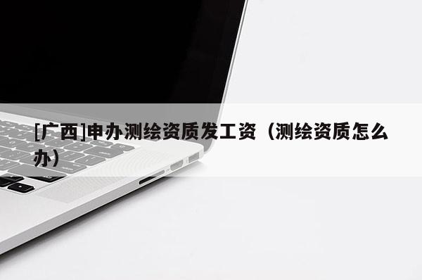[廣西]申辦測繪資質(zhì)發(fā)工資（測繪資質(zhì)怎么辦）