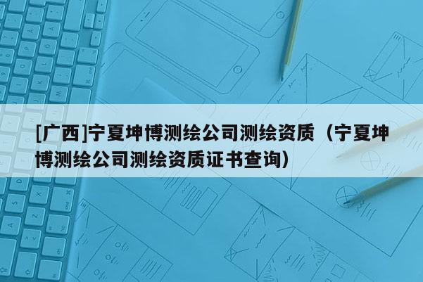 [廣西]寧夏坤博測繪公司測繪資質(zhì)（寧夏坤博測繪公司測繪資質(zhì)證書查詢）