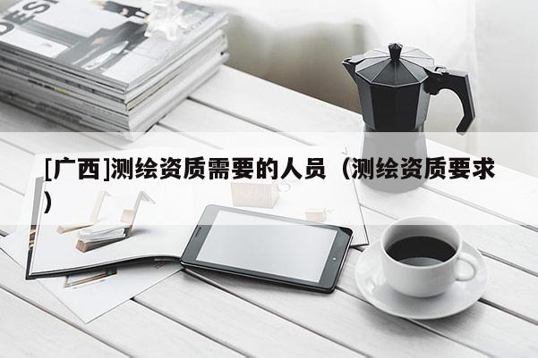 [廣西]測繪資質(zhì)需要的人員（測繪資質(zhì)要求）