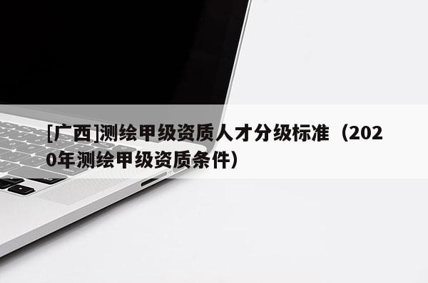 [廣西]測繪甲級(jí)資質(zhì)人才分級(jí)標(biāo)準(zhǔn)（2020年測繪甲級(jí)資質(zhì)條件）