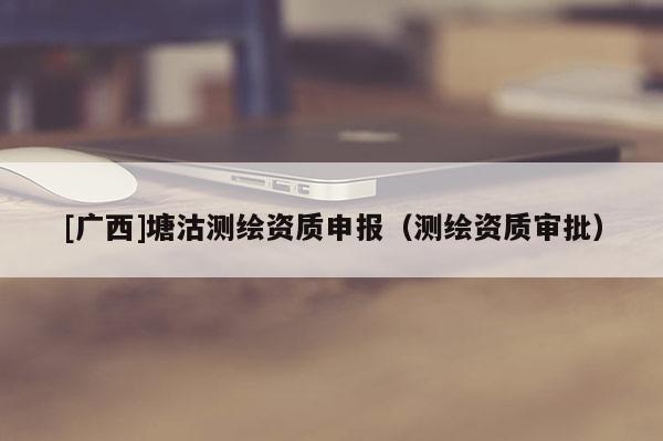 [廣西]塘沽測繪資質(zhì)申報（測繪資質(zhì)審批）