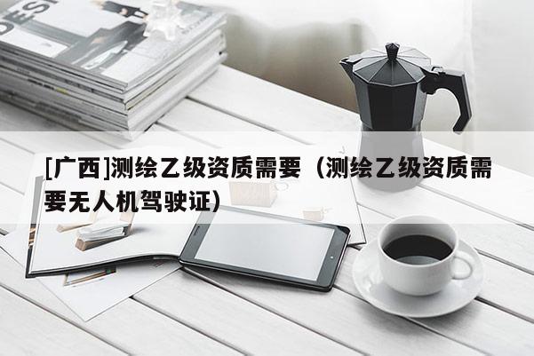 [廣西]測繪乙級資質(zhì)需要（測繪乙級資質(zhì)需要無人機駕駛證）