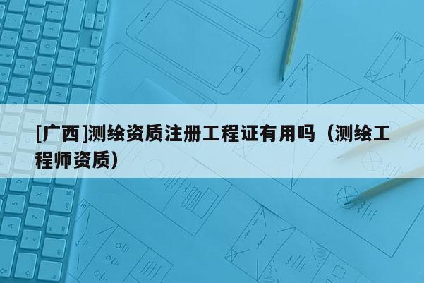 [廣西]測(cè)繪資質(zhì)注冊(cè)工程證有用嗎（測(cè)繪工程師資質(zhì)）