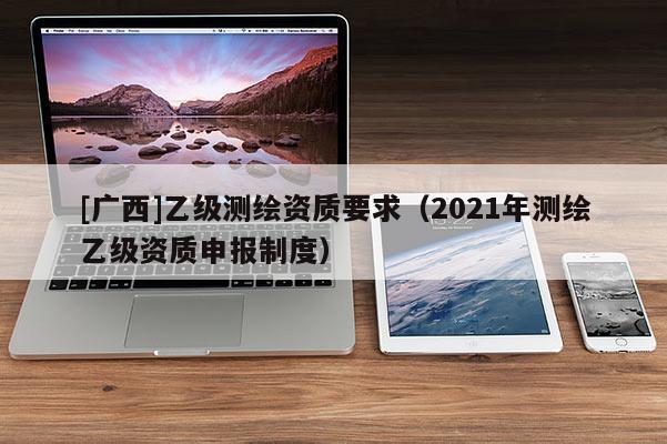 [廣西]乙級(jí)測繪資質(zhì)要求（2021年測繪乙級(jí)資質(zhì)申報(bào)制度）