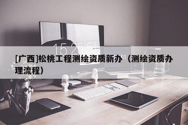 [廣西]松桃工程測繪資質(zhì)新辦（測繪資質(zhì)辦理流程）