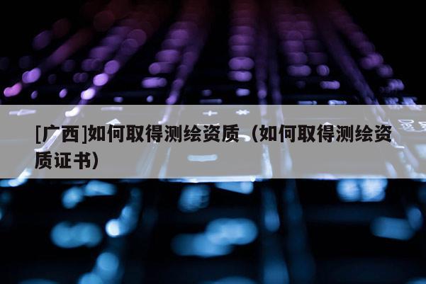 [廣西]如何取得測繪資質(zhì)（如何取得測繪資質(zhì)證書）
