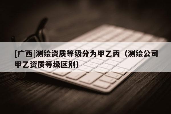 [廣西]測繪資質(zhì)等級分為甲乙丙（測繪公司甲乙資質(zhì)等級區(qū)別）