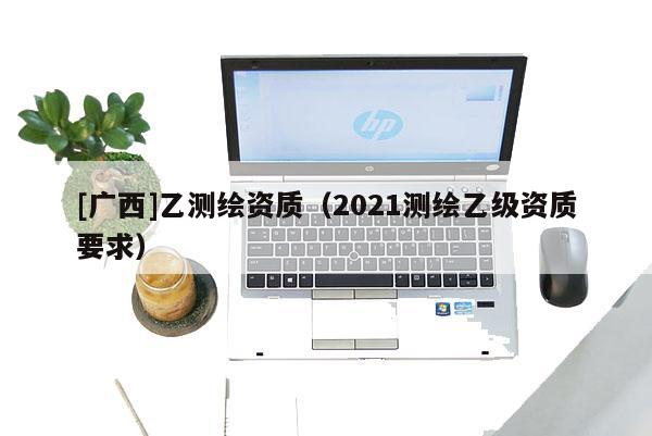 [廣西]乙測(cè)繪資質(zhì)（2021測(cè)繪乙級(jí)資質(zhì)要求）