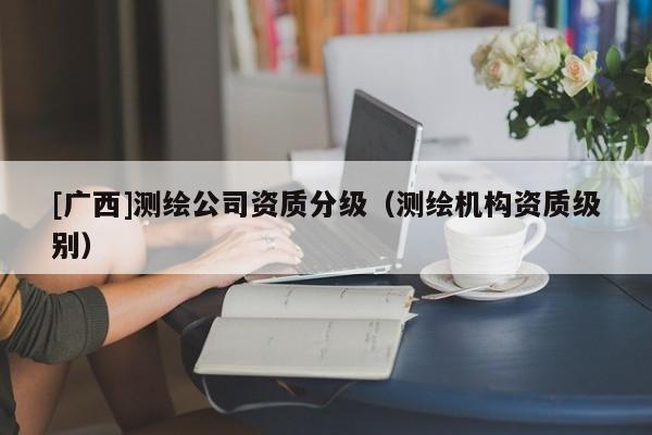[廣西]測(cè)繪公司資質(zhì)分級(jí)（測(cè)繪機(jī)構(gòu)資質(zhì)級(jí)別）