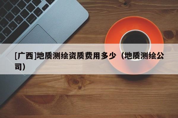 [廣西]地質(zhì)測繪資質(zhì)費用多少（地質(zhì)測繪公司）