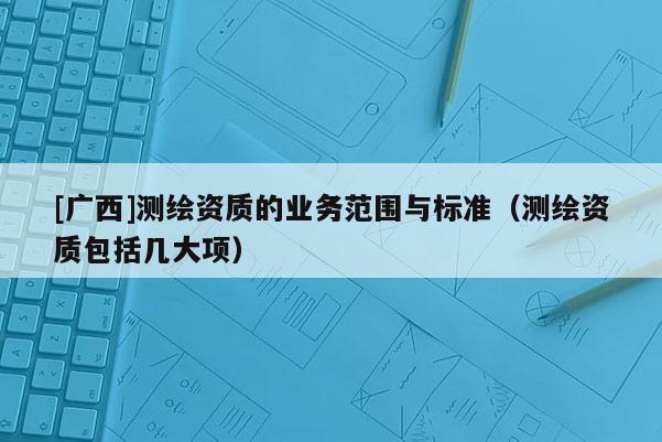 [廣西]測繪資質的業(yè)務范圍與標準（測繪資質包括幾大項）