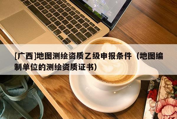 [廣西]地圖測繪資質(zhì)乙級申報條件（地圖編制單位的測繪資質(zhì)證書）