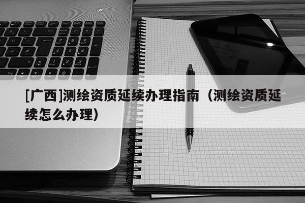 [廣西]測繪資質(zhì)延續(xù)辦理指南（測繪資質(zhì)延續(xù)怎么辦理）