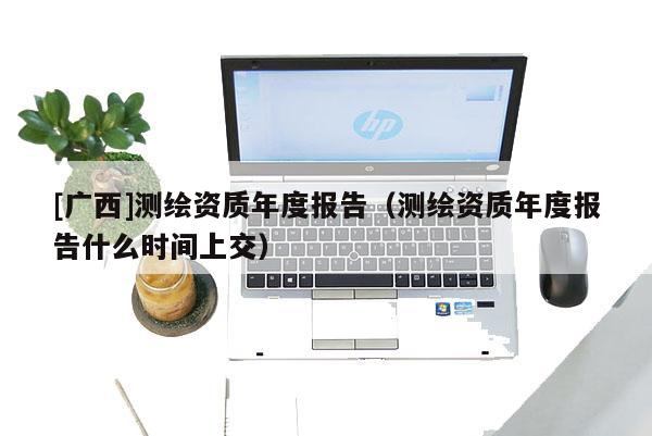 [廣西]測繪資質(zhì)年度報告（測繪資質(zhì)年度報告什么時間上交）
