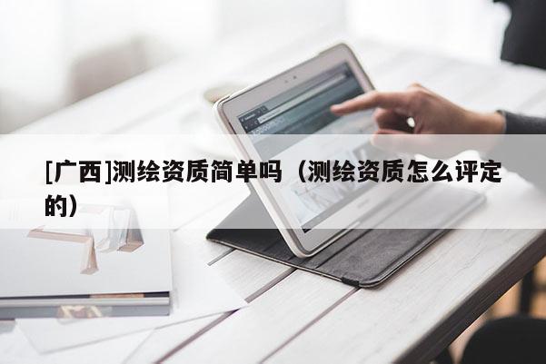 [廣西]測繪資質(zhì)簡單嗎（測繪資質(zhì)怎么評定的）