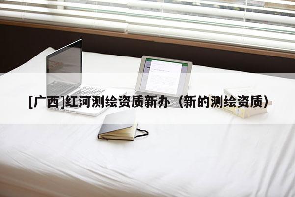 [廣西]紅河測(cè)繪資質(zhì)新辦（新的測(cè)繪資質(zhì)）