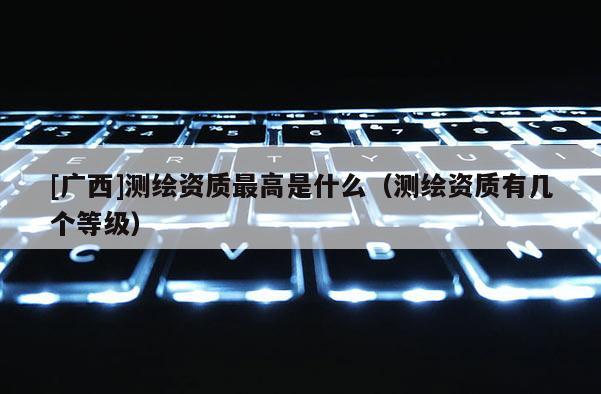 [廣西]測(cè)繪資質(zhì)最高是什么（測(cè)繪資質(zhì)有幾個(gè)等級(jí)）