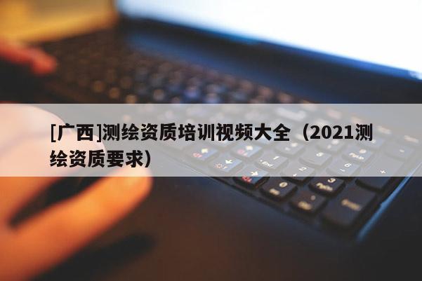 [廣西]測(cè)繪資質(zhì)培訓(xùn)視頻大全（2021測(cè)繪資質(zhì)要求）