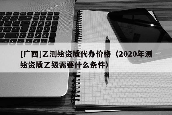[廣西]乙測(cè)繪資質(zhì)代辦價(jià)格（2020年測(cè)繪資質(zhì)乙級(jí)需要什么條件）