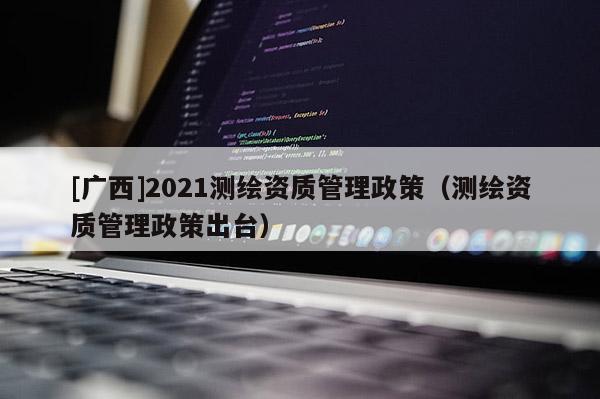 [廣西]2021測(cè)繪資質(zhì)管理政策（測(cè)繪資質(zhì)管理政策出臺(tái)）