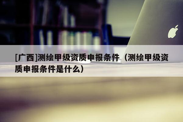 [廣西]測繪甲級資質(zhì)申報條件（測繪甲級資質(zhì)申報條件是什么）