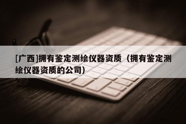 [廣西]擁有鑒定測繪儀器資質(zhì)（擁有鑒定測繪儀器資質(zhì)的公司）