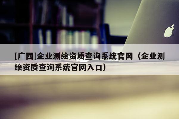 [廣西]企業(yè)測繪資質(zhì)查詢系統(tǒng)官網(wǎng)（企業(yè)測繪資質(zhì)查詢系統(tǒng)官網(wǎng)入口）
