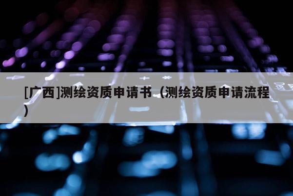 [廣西]測(cè)繪資質(zhì)申請(qǐng)書（測(cè)繪資質(zhì)申請(qǐng)流程）