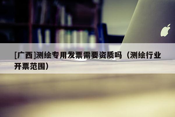 [廣西]測繪專用發(fā)票需要資質(zhì)嗎（測繪行業(yè)開票范圍）