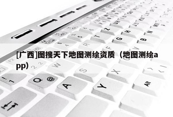 [廣西]圖搜天下地圖測(cè)繪資質(zhì)（地圖測(cè)繪app）