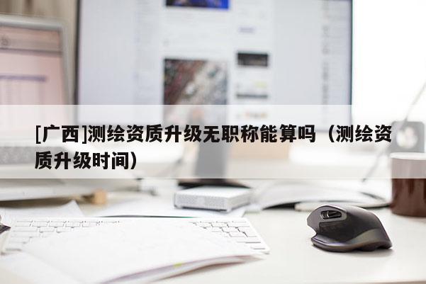 [廣西]測繪資質(zhì)升級無職稱能算嗎（測繪資質(zhì)升級時間）