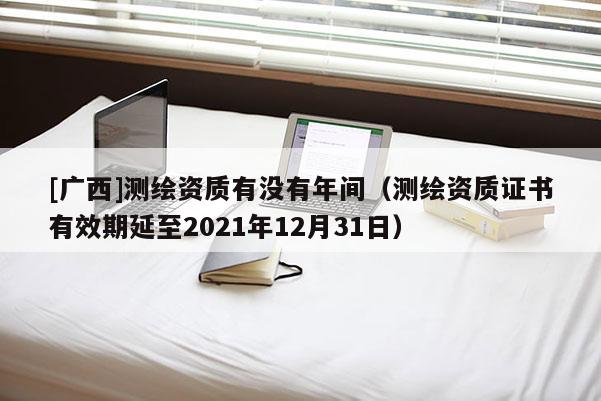 [廣西]測繪資質(zhì)有沒有年間（測繪資質(zhì)證書有效期延至2021年12月31日）