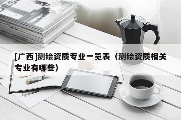 [廣西]測繪資質專業(yè)一覽表（測繪資質相關專業(yè)有哪些）