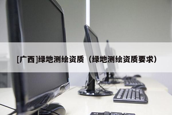 [廣西]綠地測繪資質（綠地測繪資質要求）