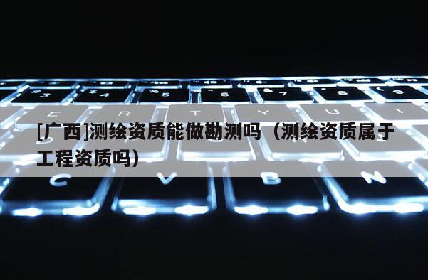 [廣西]測(cè)繪資質(zhì)能做勘測(cè)嗎（測(cè)繪資質(zhì)屬于工程資質(zhì)嗎）
