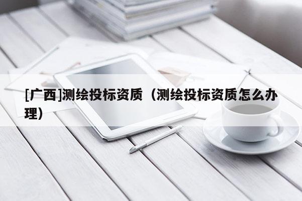 [廣西]測繪投標資質(zhì)（測繪投標資質(zhì)怎么辦理）