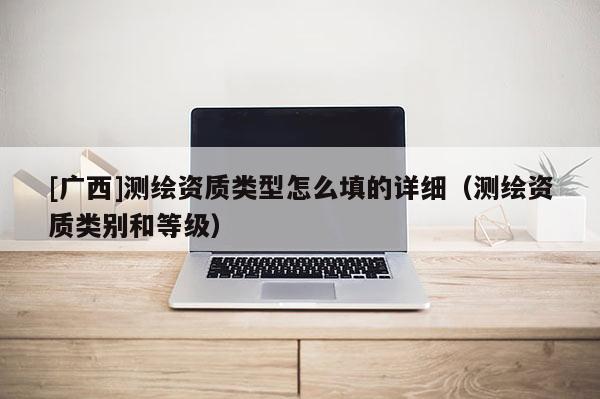 [廣西]測(cè)繪資質(zhì)類型怎么填的詳細(xì)（測(cè)繪資質(zhì)類別和等級(jí)）