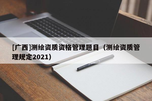[廣西]測(cè)繪資質(zhì)資格管理題目（測(cè)繪資質(zhì)管理規(guī)定2021）
