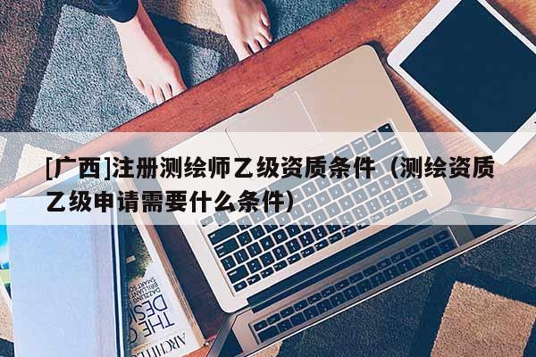 [廣西]注冊測繪師乙級資質條件（測繪資質乙級申請需要什么條件）