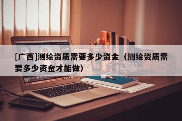 [廣西]測(cè)繪資質(zhì)需要多少資金（測(cè)繪資質(zhì)需要多少資金才能做）