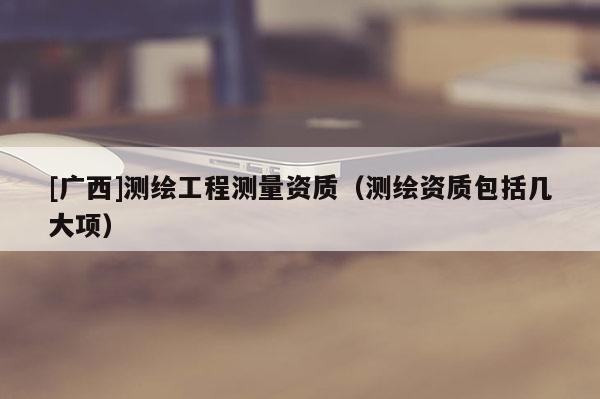 [廣西]測繪工程測量資質(zhì)（測繪資質(zhì)包括幾大項）