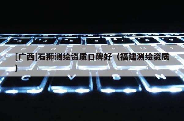[廣西]石獅測繪資質(zhì)口碑好（福建測繪資質(zhì)）