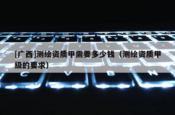 [廣西]測繪資質(zhì)甲需要多少錢（測繪資質(zhì)甲級的要求）