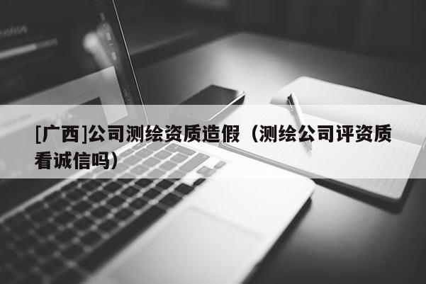 [廣西]公司測繪資質(zhì)造假（測繪公司評資質(zhì)看誠信嗎）